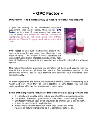 - OPC Factor -
OPC Factor - The Smartest way to Absorb Powerful Antioxidants


If you are looking for an antioxidant nutritional
supplement that really works, then go for OPC
factor, as it is one of those names that have won
trust of many. This antioxidant formula comprises of
ingredients such as red wine grape skin extract,
Vitamin A, Vitamin C, grape seed extracts and pine
bark.



OPC factor is one such multifaceted product that
does a lot more for you apart from shunning those
signs of aging. This magical formula detoxifies the
waste from your blood, increase energy levels, fight
against bacteria and parasites and promise you a healthy internal and external
system.

This natural formulation promises you complete well being and assures that you
stay fit from within and glowing from outside. The ingredients present in this
antioxidant formula add to your stamina and reinforce your endurance level
comprehensibly.


All these ingredients are individually wonderful when it comes to benefiting your
health and now when they all come together in OPC factor, you can well
understand how effective this supplement is going to be.


Some of the impressive features of this wonderful anti aging formula are:
   •   It is slowly and steadily going to help you shed those unwanted pounds.
   •   This product is going to give an appreciable boost to your energy levels.
   •   OPC factor improves your blood circulation to promise you a good health.
   •   It adds to your immunity and stamina.
   •   Brings about a drastic reduction in the high cholesterol levels.
   •   Made of all natural ingredients, so it is completely safe for all.
 
