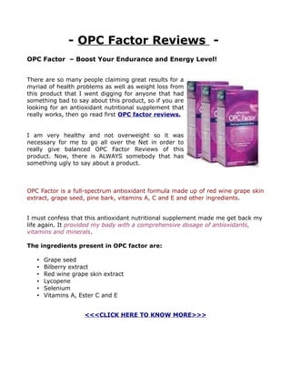 - OPC Factor Reviews -
OPC Factor – Boost Your Endurance and Energy Level!


There are so many people claiming great results for a
myriad of health problems as well as weight loss from
this product that I went digging for anyone that had
something bad to say about this product, so if you are
looking for an antioxidant nutritional supplement that
really works, then go read first OPC factor reviews.


I am very healthy and not overweight so it was
necessary for me to go all over the Net in order to
really give balanced OPC Factor Reviews of this
product. Now, there is ALWAYS somebody that has
something ugly to say about a product.



OPC Factor is a full-spectrum antioxidant formula made up of red wine grape skin
extract, grape seed, pine bark, vitamins A, C and E and other ingredients.


I must confess that this antioxidant nutritional supplement made me get back my
life again. It provided my body with a comprehensive dosage of antioxidants,
vitamins and minerals.

The ingredients present in OPC factor are:

   •   Grape seed
   •   Bilberry extract
   •   Red wine grape skin extract
   •   Lycopene
   •   Selenium
   •   Vitamins A, Ester C and E


                    <<<CLICK HERE TO KNOW MORE>>>
 