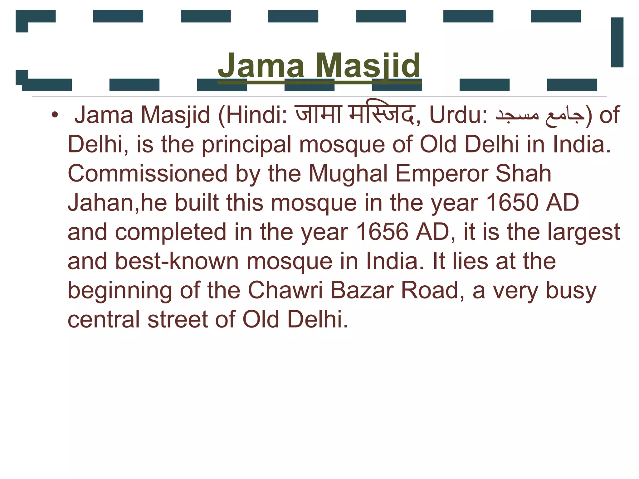 Jama Masjid
• Jama Masjid (Hindi: जामा मस्जिद, Urdu: ‫مسجد‬ ‫)جامع‬ of
Delhi, is the principal mosque of Old Delhi in India.
Commissioned by the Mughal Emperor Shah
Jahan,he built this mosque in the year 1650 AD
and completed in the year 1656 AD, it is the largest
and best-known mosque in India. It lies at the
beginning of the Chawri Bazar Road, a very busy
central street of Old Delhi.
 