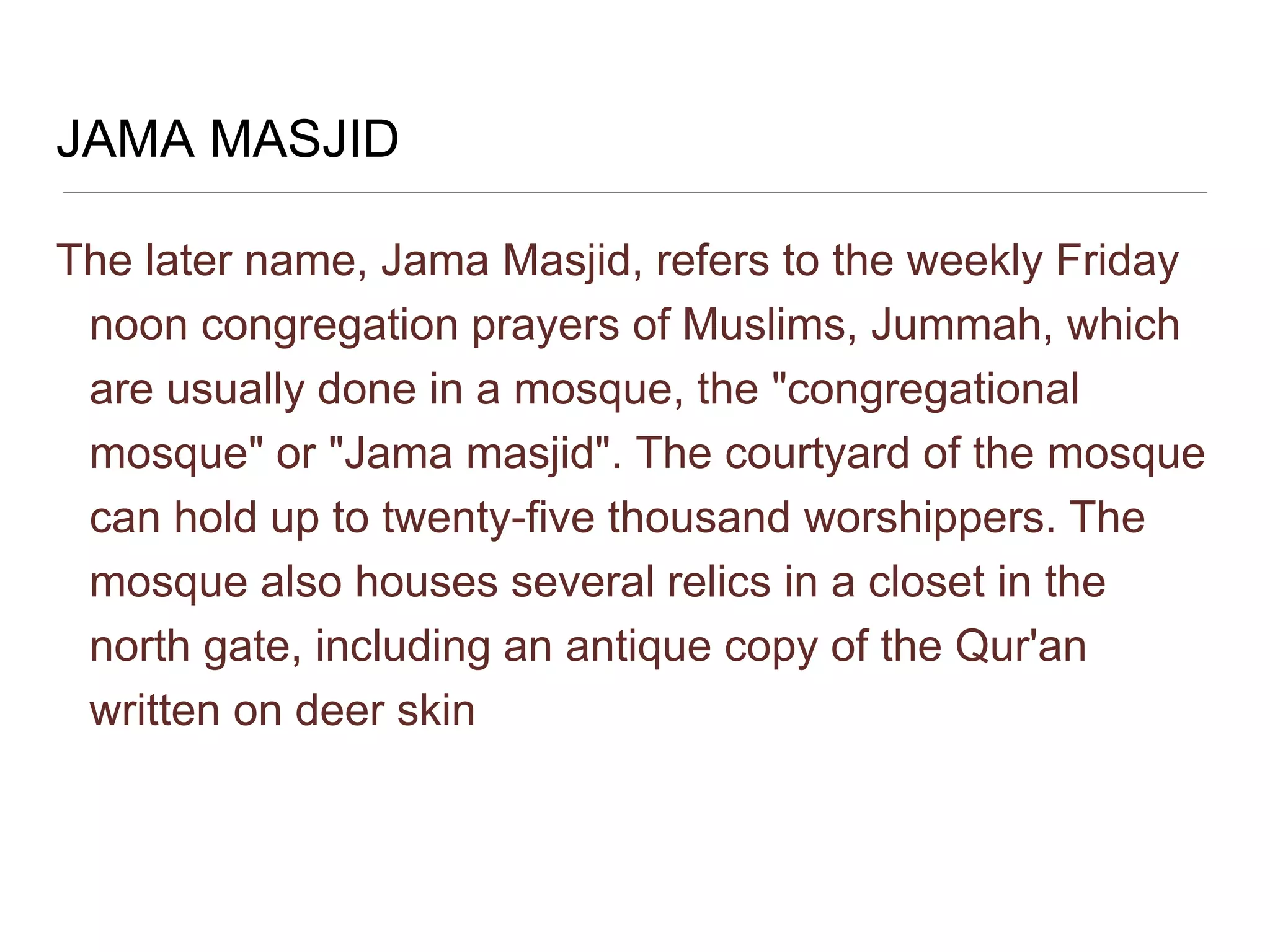 JAMA MASJID
The later name, Jama Masjid, refers to the weekly Friday
noon congregation prayers of Muslims, Jummah, which
are usually done in a mosque, the "congregational
mosque" or "Jama masjid". The courtyard of the mosque
can hold up to twenty-five thousand worshippers. The
mosque also houses several relics in a closet in the
north gate, including an antique copy of the Qur'an
written on deer skin
 