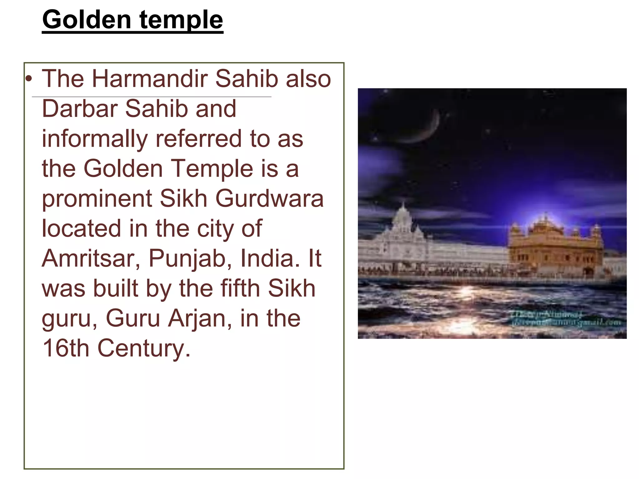 Golden temple
• The Harmandir Sahib also
Darbar Sahib and
informally referred to as
the Golden Temple is a
prominent Sikh Gurdwara
located in the city of
Amritsar, Punjab, India. It
was built by the fifth Sikh
guru, Guru Arjan, in the
16th Century.
 