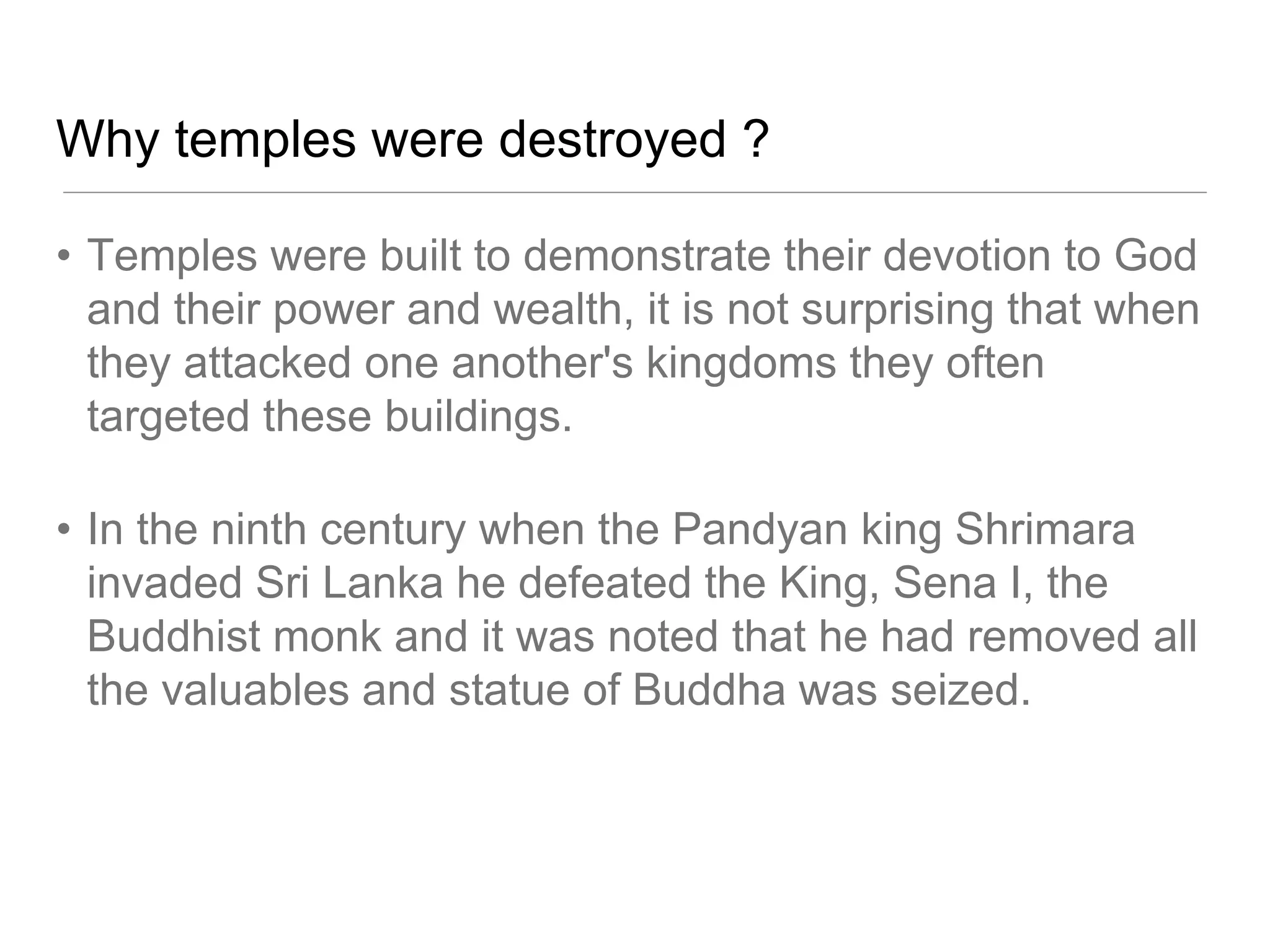 Why temples were destroyed ?
• Temples were built to demonstrate their devotion to God
and their power and wealth, it is not surprising that when
they attacked one another's kingdoms they often
targeted these buildings.
• In the ninth century when the Pandyan king Shrimara
invaded Sri Lanka he defeated the King, Sena I, the
Buddhist monk and it was noted that he had removed all
the valuables and statue of Buddha was seized.
 