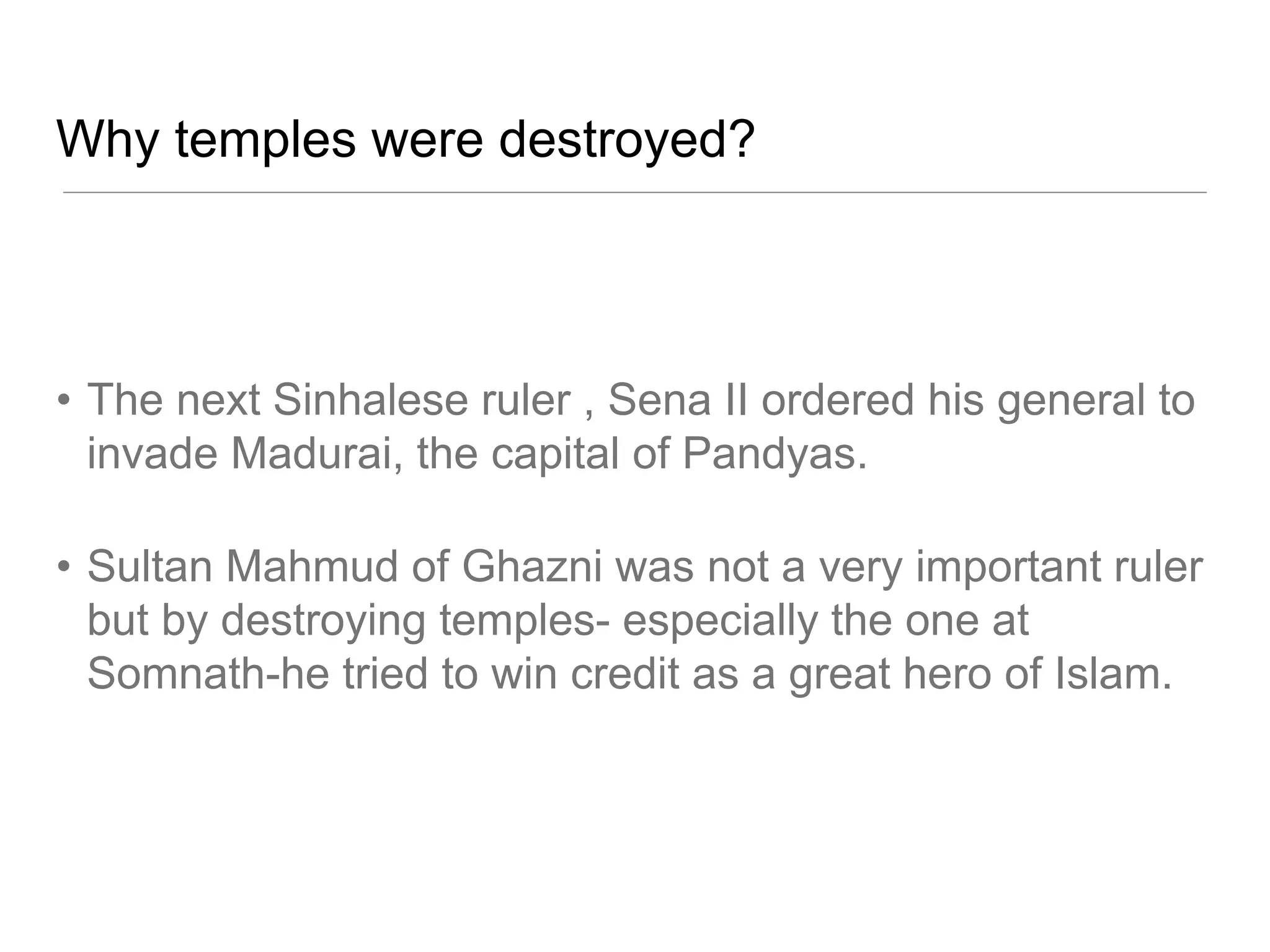 Why temples were destroyed?
• The next Sinhalese ruler , Sena II ordered his general to
invade Madurai, the capital of Pandyas.
• Sultan Mahmud of Ghazni was not a very important ruler
but by destroying temples- especially the one at
Somnath-he tried to win credit as a great hero of Islam.
 