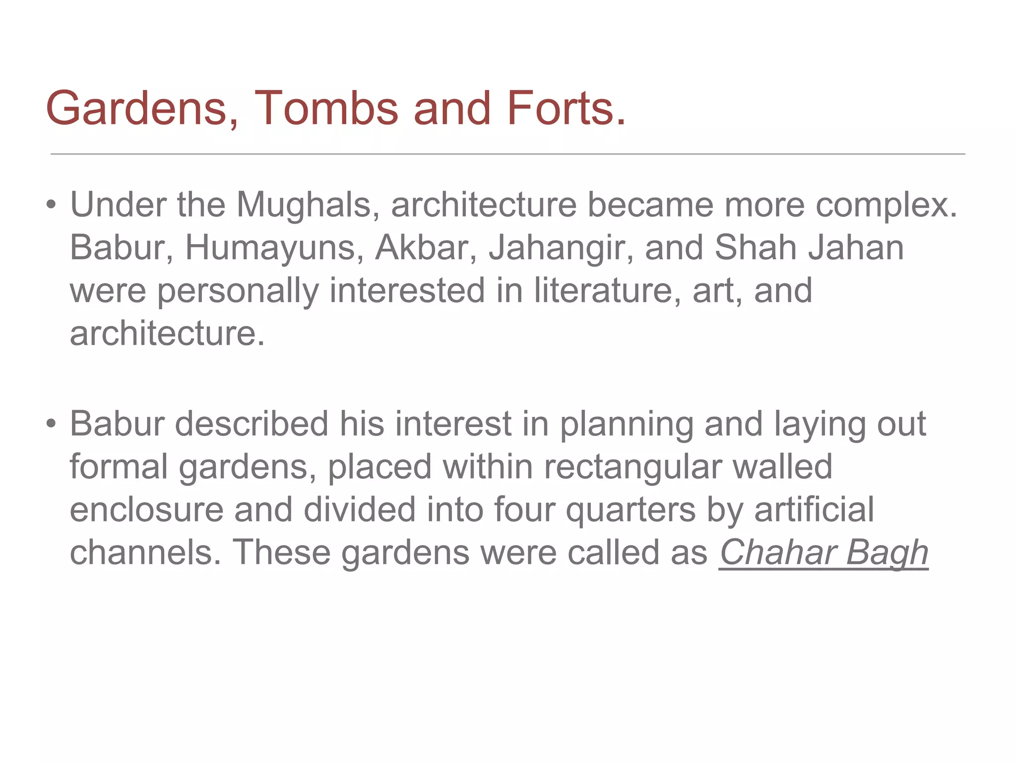 Gardens, Tombs and Forts.
• Under the Mughals, architecture became more complex.
Babur, Humayuns, Akbar, Jahangir, and Shah Jahan
were personally interested in literature, art, and
architecture.
• Babur described his interest in planning and laying out
formal gardens, placed within rectangular walled
enclosure and divided into four quarters by artificial
channels. These gardens were called as Chahar Bagh
 