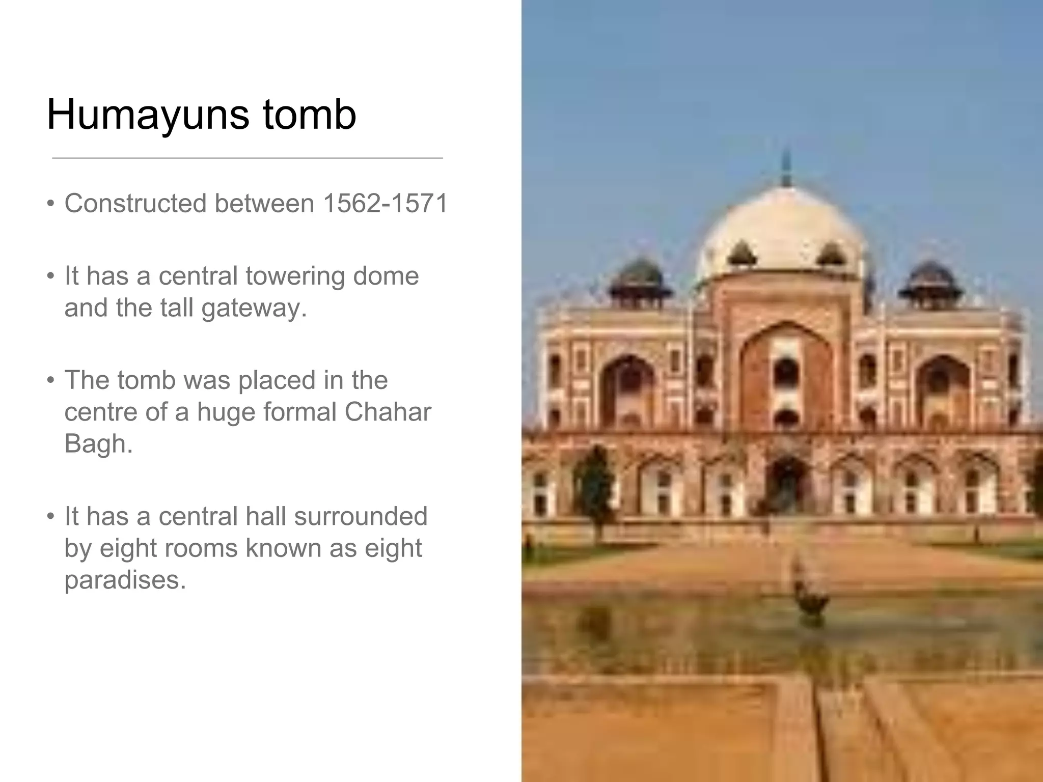Humayuns tomb
• Constructed between 1562-1571
• It has a central towering dome
and the tall gateway.
• The tomb was placed in the
centre of a huge formal Chahar
Bagh.
• It has a central hall surrounded
by eight rooms known as eight
paradises.
 