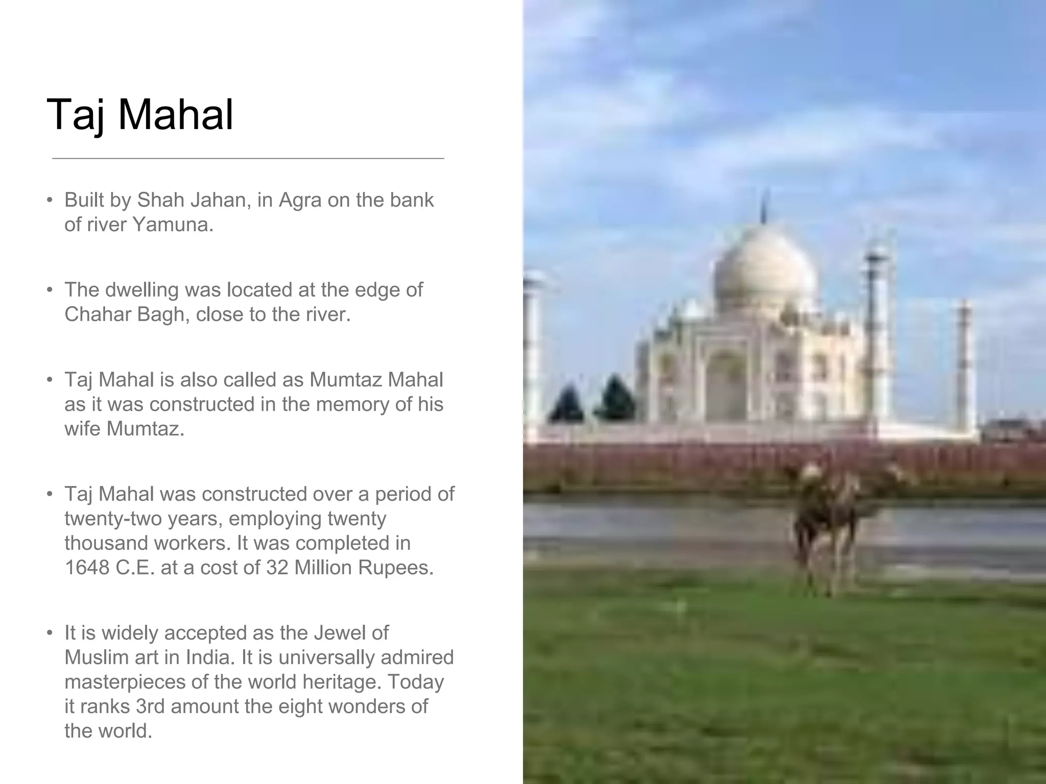 Taj Mahal
• Built by Shah Jahan, in Agra on the bank
of river Yamuna.
• The dwelling was located at the edge of
Chahar Bagh, close to the river.
• Taj Mahal is also called as Mumtaz Mahal
as it was constructed in the memory of his
wife Mumtaz.
• Taj Mahal was constructed over a period of
twenty-two years, employing twenty
thousand workers. It was completed in
1648 C.E. at a cost of 32 Million Rupees.
• It is widely accepted as the Jewel of
Muslim art in India. It is universally admired
masterpieces of the world heritage. Today
it ranks 3rd amount the eight wonders of
the world.
 