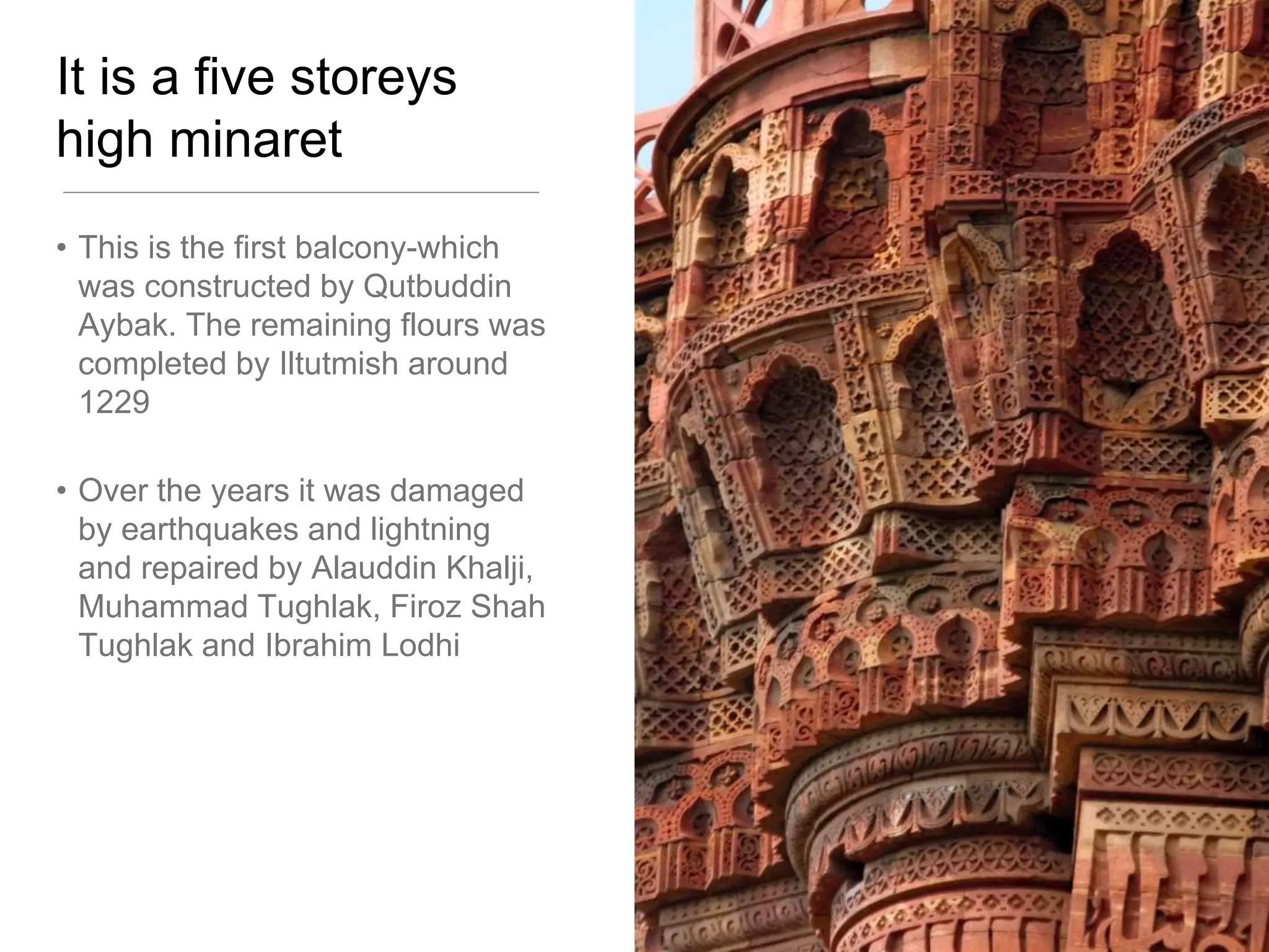 It is a five storeys
high minaret
• This is the first balcony-which
was constructed by Qutbuddin
Aybak. The remaining flours was
completed by Iltutmish around
1229
• Over the years it was damaged
by earthquakes and lightning
and repaired by Alauddin Khalji,
Muhammad Tughlak, Firoz Shah
Tughlak and Ibrahim Lodhi
 