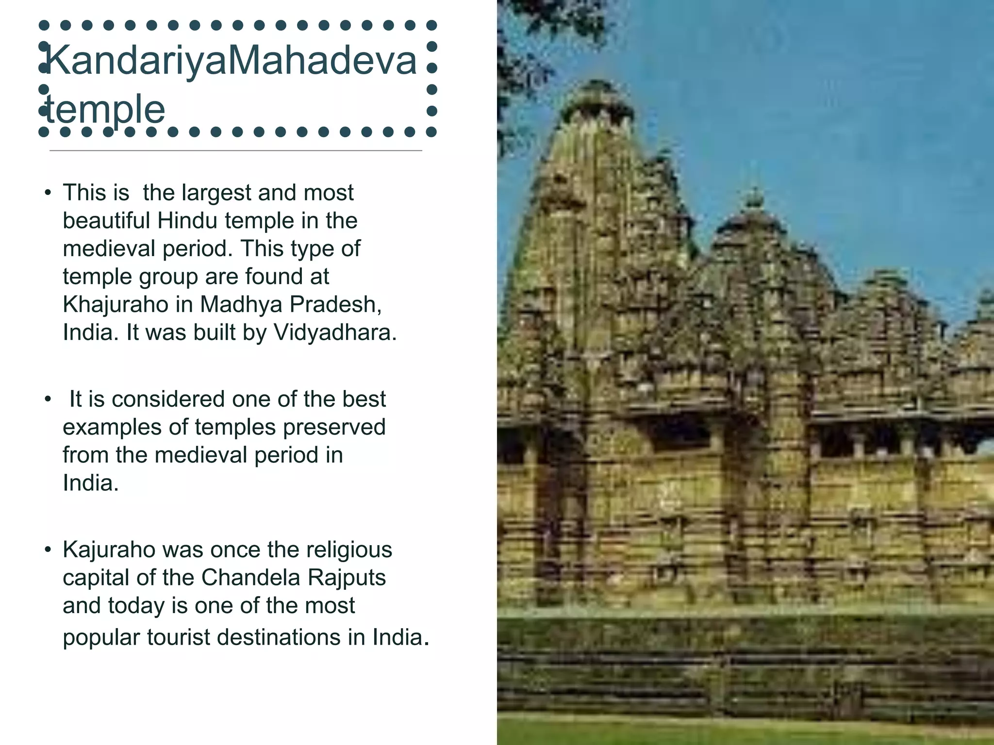 KandariyaMahadeva
temple
• This is the largest and most
beautiful Hindu temple in the
medieval period. This type of
temple group are found at
Khajuraho in Madhya Pradesh,
India. It was built by Vidyadhara.
• It is considered one of the best
examples of temples preserved
from the medieval period in
India.
• Kajuraho was once the religious
capital of the Chandela Rajputs
and today is one of the most
popular tourist destinations in India.
 