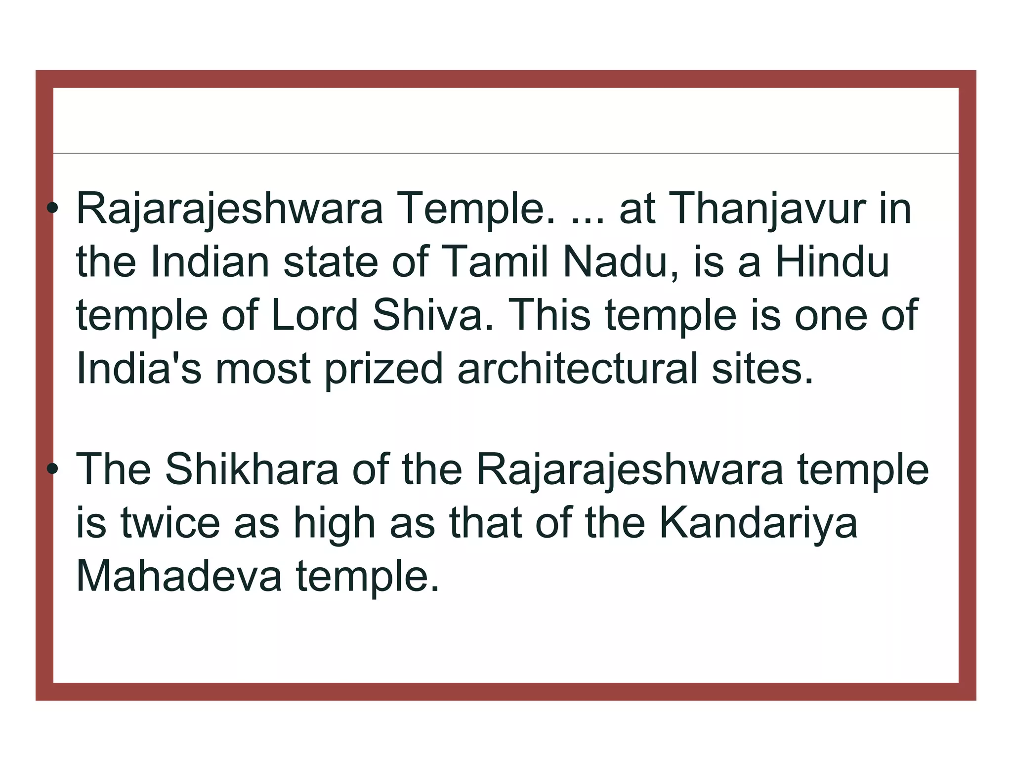 • Rajarajeshwara Temple. ... at Thanjavur in
the Indian state of Tamil Nadu, is a Hindu
temple of Lord Shiva. This temple is one of
India's most prized architectural sites.
• The Shikhara of the Rajarajeshwara temple
is twice as high as that of the Kandariya
Mahadeva temple.
 
