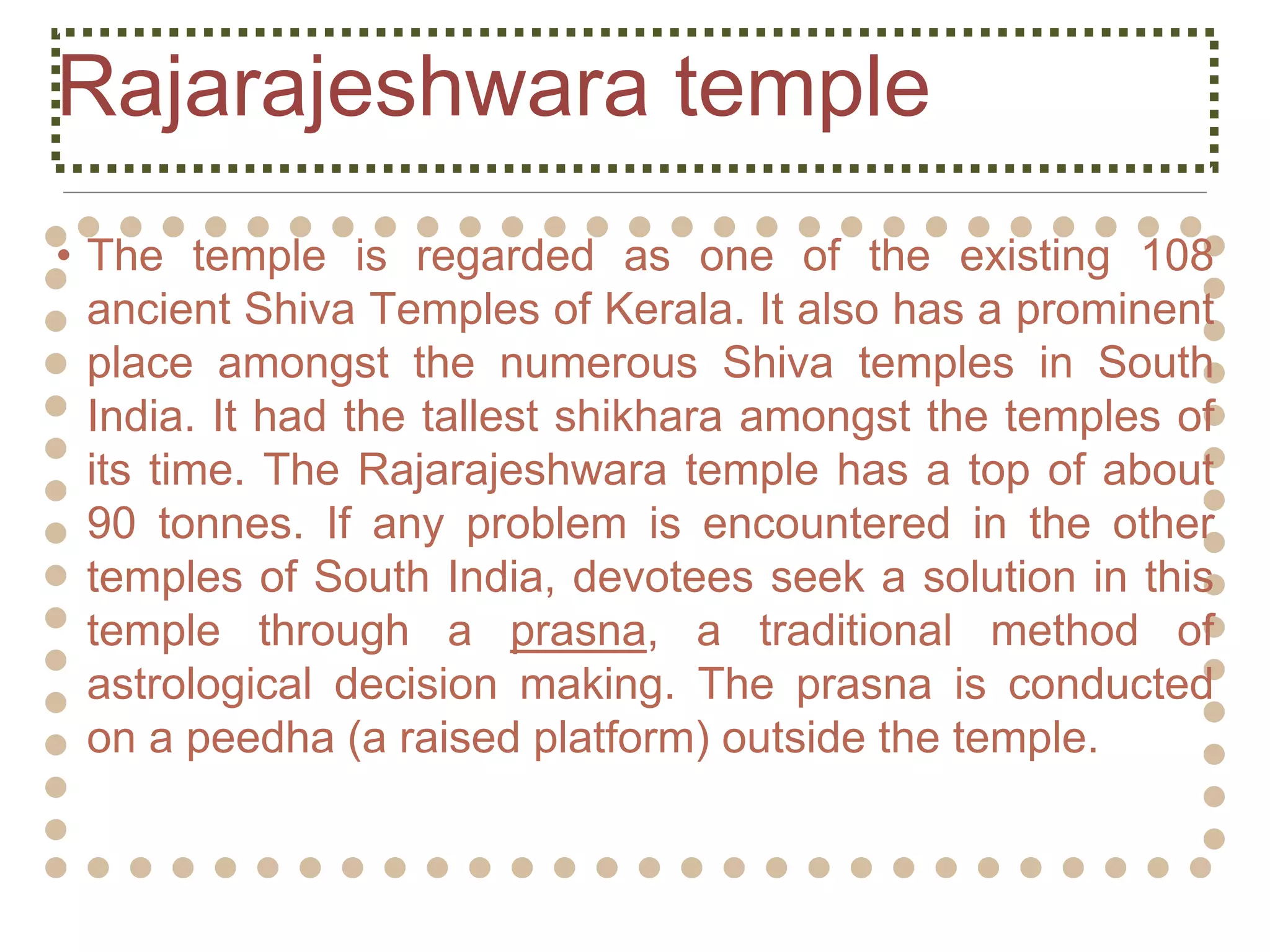 Rajarajeshwara temple
• The temple is regarded as one of the existing 108
ancient Shiva Temples of Kerala. It also has a prominent
place amongst the numerous Shiva temples in South
India. It had the tallest shikhara amongst the temples of
its time. The Rajarajeshwara temple has a top of about
90 tonnes. If any problem is encountered in the other
temples of South India, devotees seek a solution in this
temple through a prasna, a traditional method of
astrological decision making. The prasna is conducted
on a peedha (a raised platform) outside the temple.
 
