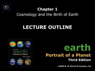 Chapter 1
Cosmology and the Birth of Earth

LECTURE OUTLINE

earth

Portrait of a Planet

Third Edition
©2008 W. W. Norton & Company, Inc.
Earth: Portrait of a Planet, 3rd edition, by Stephen Marshak

Chapter 1: Cosmology and the Birth of Earth

 