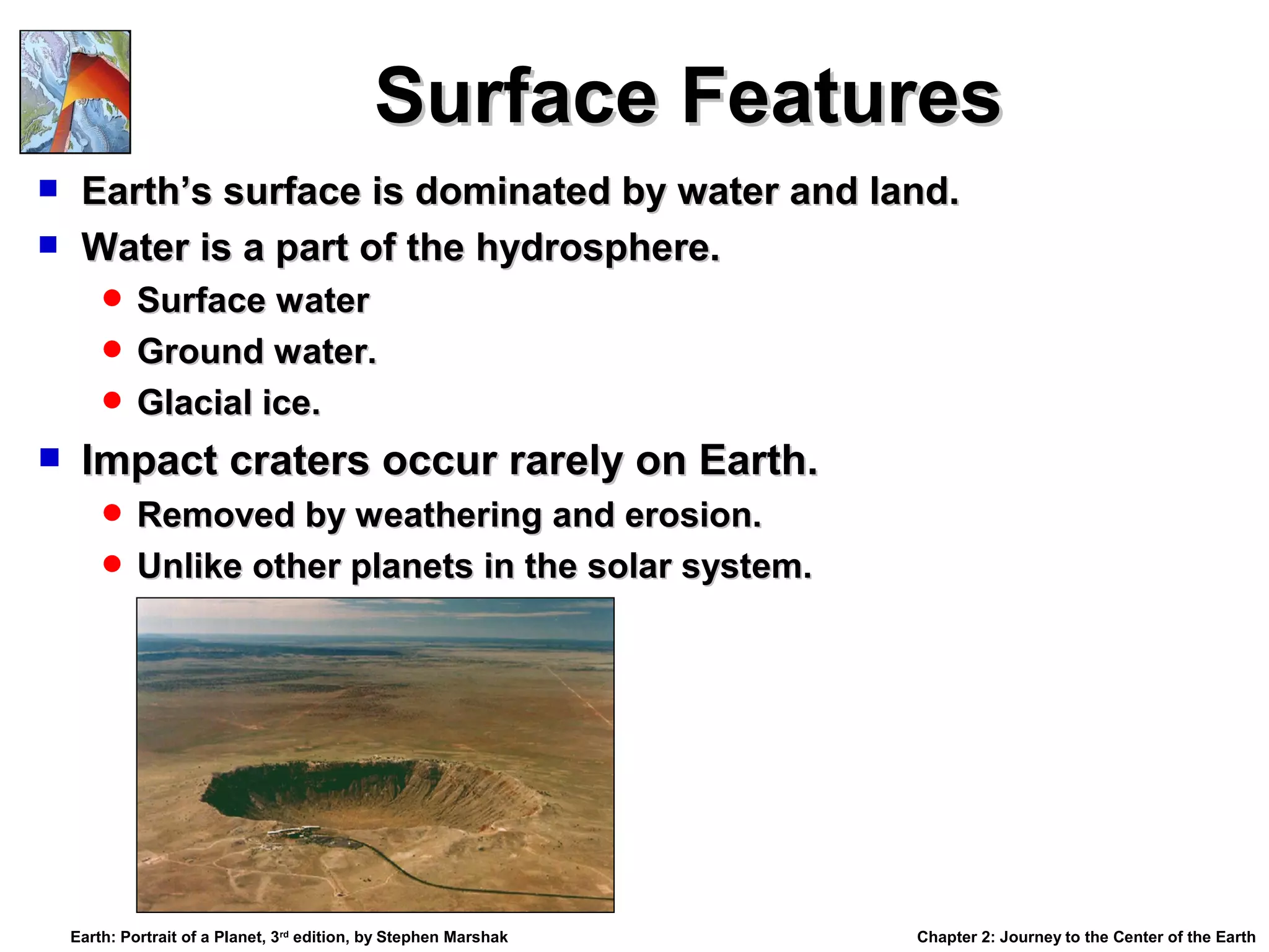 Surface Features



Earth’s surface is dominated by water and land.
Water is a part of the hydrosphere.
 Surface water
 Ground water.
 Glacial ice.



Impact craters occur rarely on Earth.
 Removed by weathering and erosion.
 Unlike other planets in the solar system.

Earth: Portrait of a Planet, 3rd edition, by Stephen Marshak

Chapter 2: Journey to the Center of the Earth

 