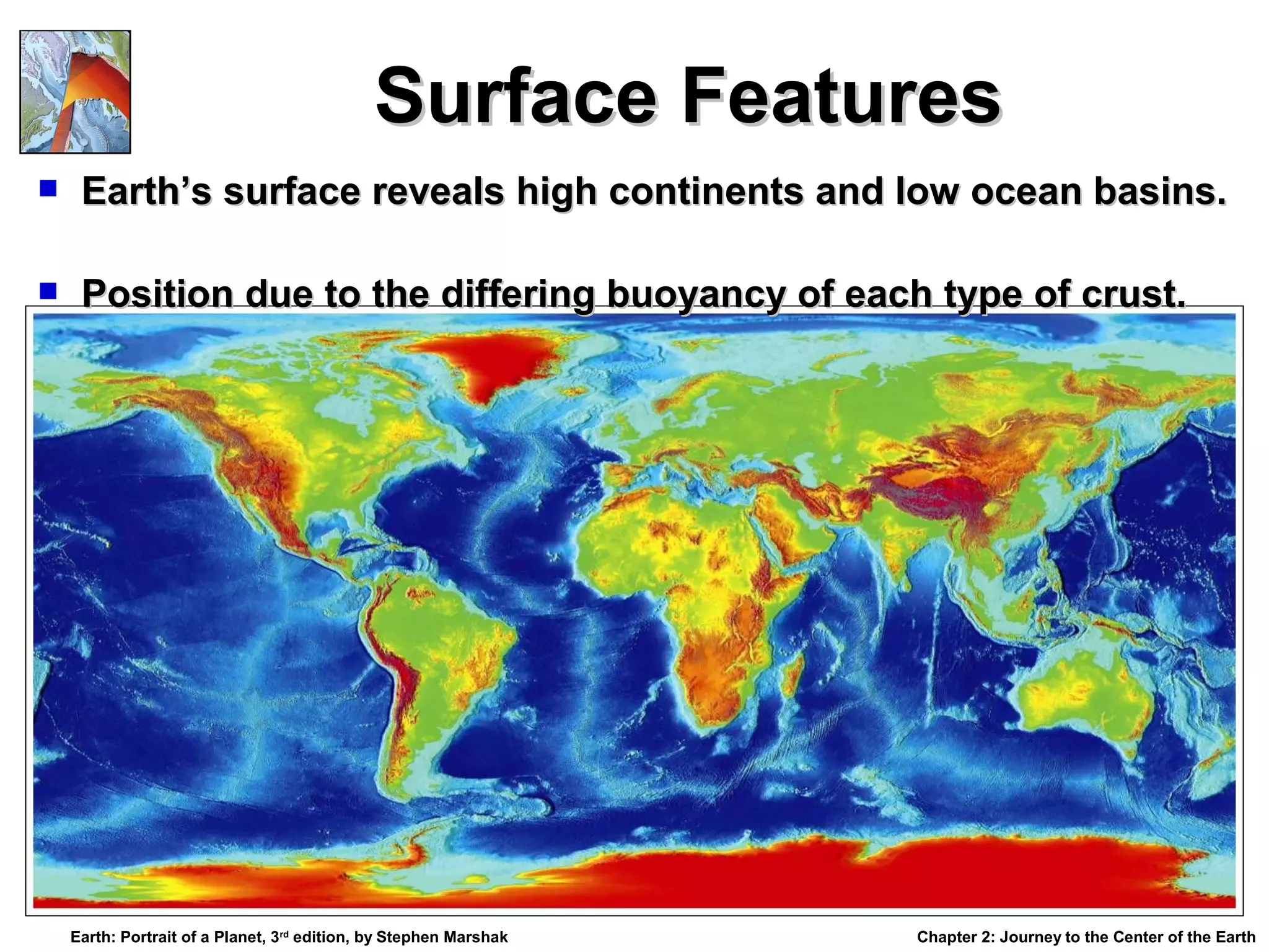 Surface Features


Earth’s surface reveals high continents and low ocean basins.



Position due to the differing buoyancy of each type of crust.

Earth: Portrait of a Planet, 3rd edition, by Stephen Marshak

Chapter 2: Journey to the Center of the Earth

 