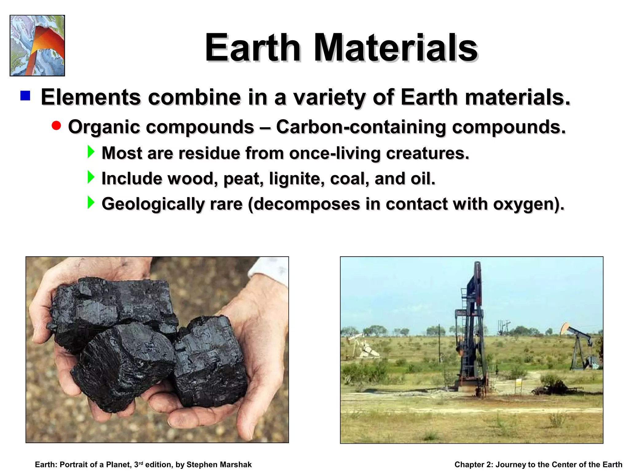 Earth Materials


Elements combine in a variety of Earth materials.
 Organic compounds – Carbon-containing compounds.

Most are residue from once-living creatures.
Include wood, peat, lignite, coal, and oil.
Geologically rare (decomposes in contact with oxygen).

Earth: Portrait of a Planet, 3rd edition, by Stephen Marshak

Chapter 2: Journey to the Center of the Earth

 