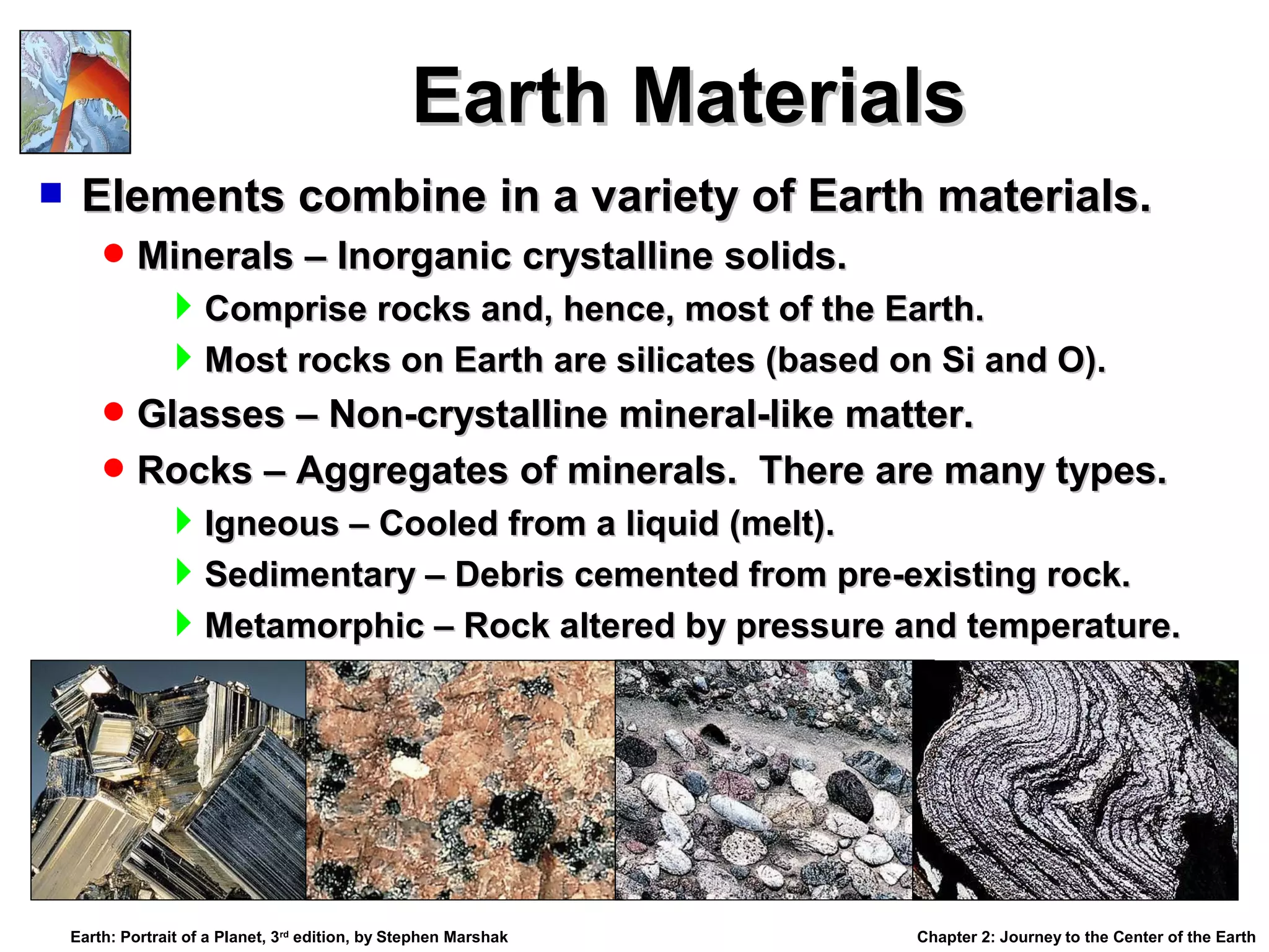 Earth Materials


Elements combine in a variety of Earth materials.
 Minerals – Inorganic crystalline solids.

Comprise rocks and, hence, most of the Earth.
Most rocks on Earth are silicates (based on Si and O).
 Glasses – Non-crystalline mineral-like matter.
 Rocks – Aggregates of minerals. There are many types.

Igneous – Cooled from a liquid (melt).
Sedimentary – Debris cemented from pre-existing rock.
Metamorphic – Rock altered by pressure and temperature.

Earth: Portrait of a Planet, 3rd edition, by Stephen Marshak

Chapter 2: Journey to the Center of the Earth

 