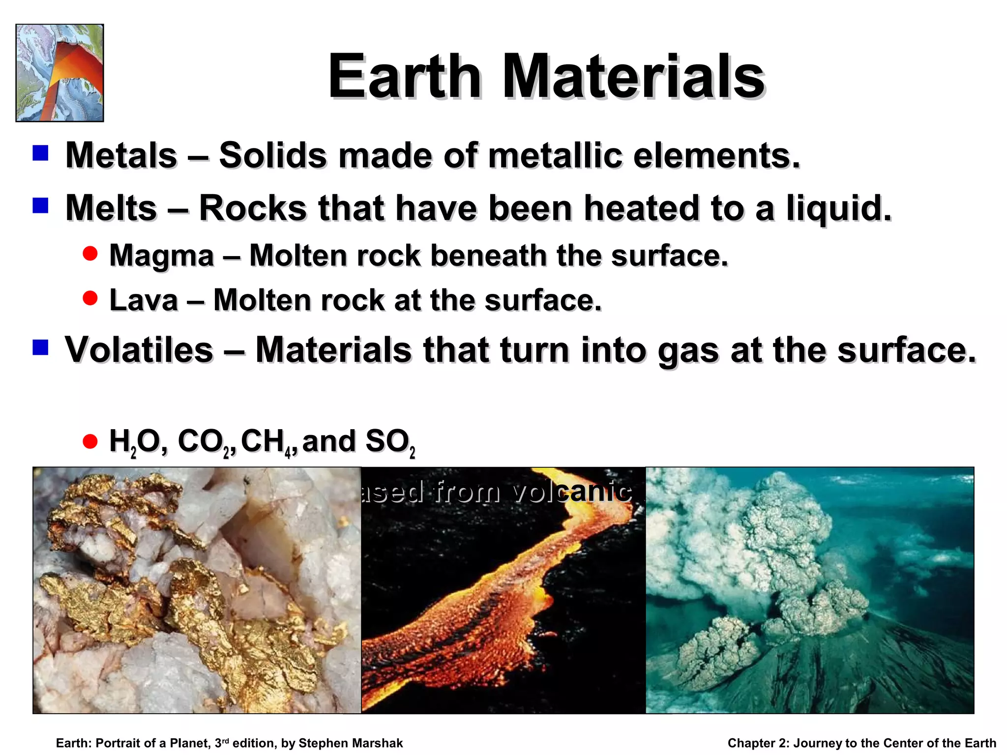 Earth Materials
Metals – Solids made of metallic elements.
 Melts – Rocks that have been heated to a liquid.


 Magma – Molten rock beneath the surface.
 Lava – Molten rock at the surface.



Volatiles – Materials that turn into gas at the surface.
 H2O, CO2, CH4, and SO2
 Volatiles are released from volcanic eruption.

Earth: Portrait of a Planet, 3rd edition, by Stephen Marshak

Chapter 2: Journey to the Center of the Earth

 