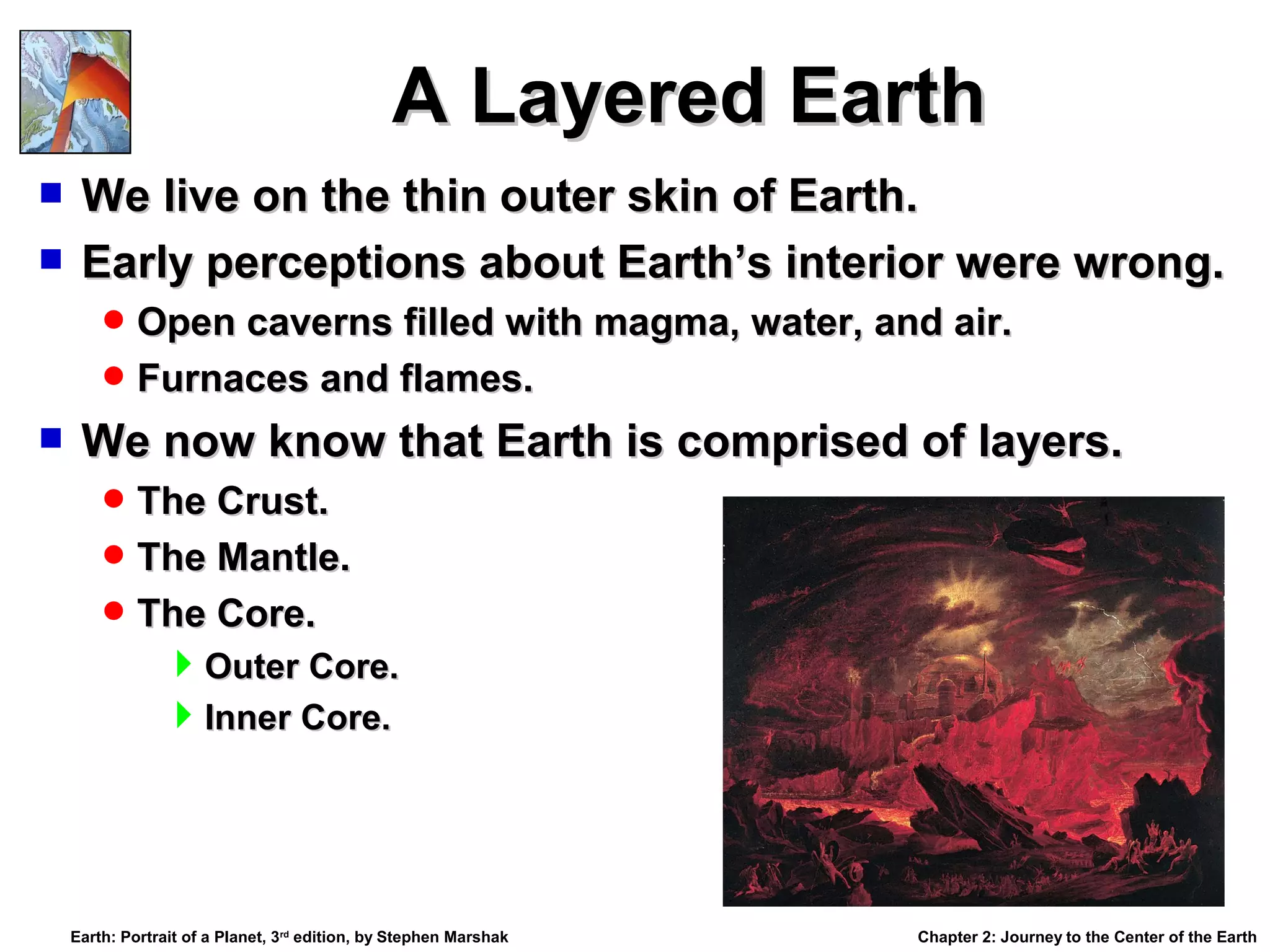 A Layered Earth
We live on the thin outer skin of Earth.
 Early perceptions about Earth’s interior were wrong.


 Open caverns filled with magma, water, and air.
 Furnaces and flames.



We now know that Earth is comprised of layers.
 The Crust.
 The Mantle.
 The Core.

Outer Core.
Inner Core.

Earth: Portrait of a Planet, 3rd edition, by Stephen Marshak

Chapter 2: Journey to the Center of the Earth

 