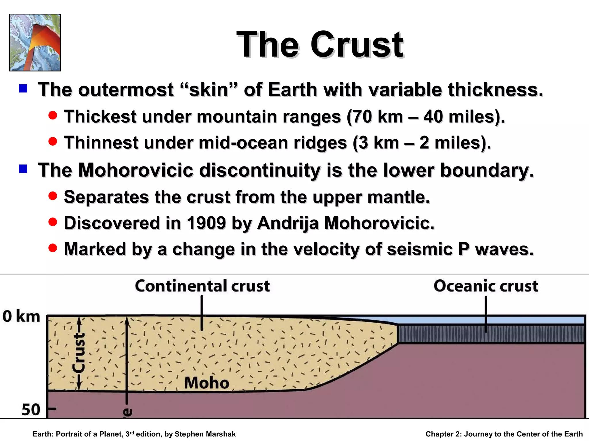 The Crust


The outermost “skin” of Earth with variable thickness.
 Thickest under mountain ranges (70 km – 40 miles).
 Thinnest under mid-ocean ridges (3 km – 2 miles).



The Mohorovicic discontinuity is the lower boundary.
 Separates the crust from the upper mantle.
 Discovered in 1909 by Andrija Mohorovicic.
 Marked by a change in the velocity of seismic P waves.

Earth: Portrait of a Planet, 3rd edition, by Stephen Marshak

Chapter 2: Journey to the Center of the Earth

 