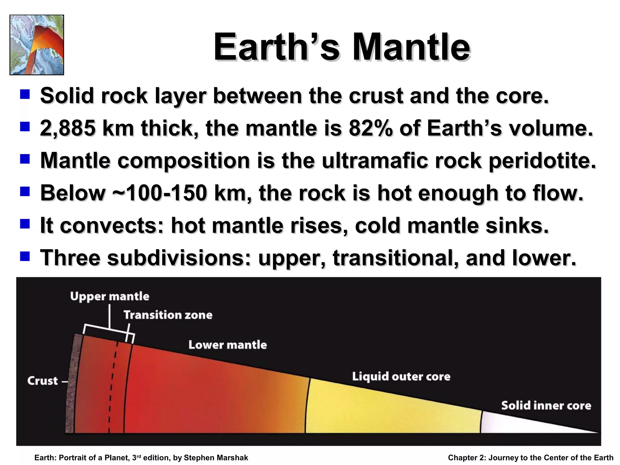 Earth’s Mantle
Solid rock layer between the crust and the core.
 2,885 km thick, the mantle is 82% of Earth’s volume.
 Mantle composition is the ultramafic rock peridotite.
 Below ~100-150 km, the rock is hot enough to flow.
 It convects: hot mantle rises, cold mantle sinks.
 Three subdivisions: upper, transitional, and lower.


Earth: Portrait of a Planet, 3rd edition, by Stephen Marshak

Chapter 2: Journey to the Center of the Earth

 