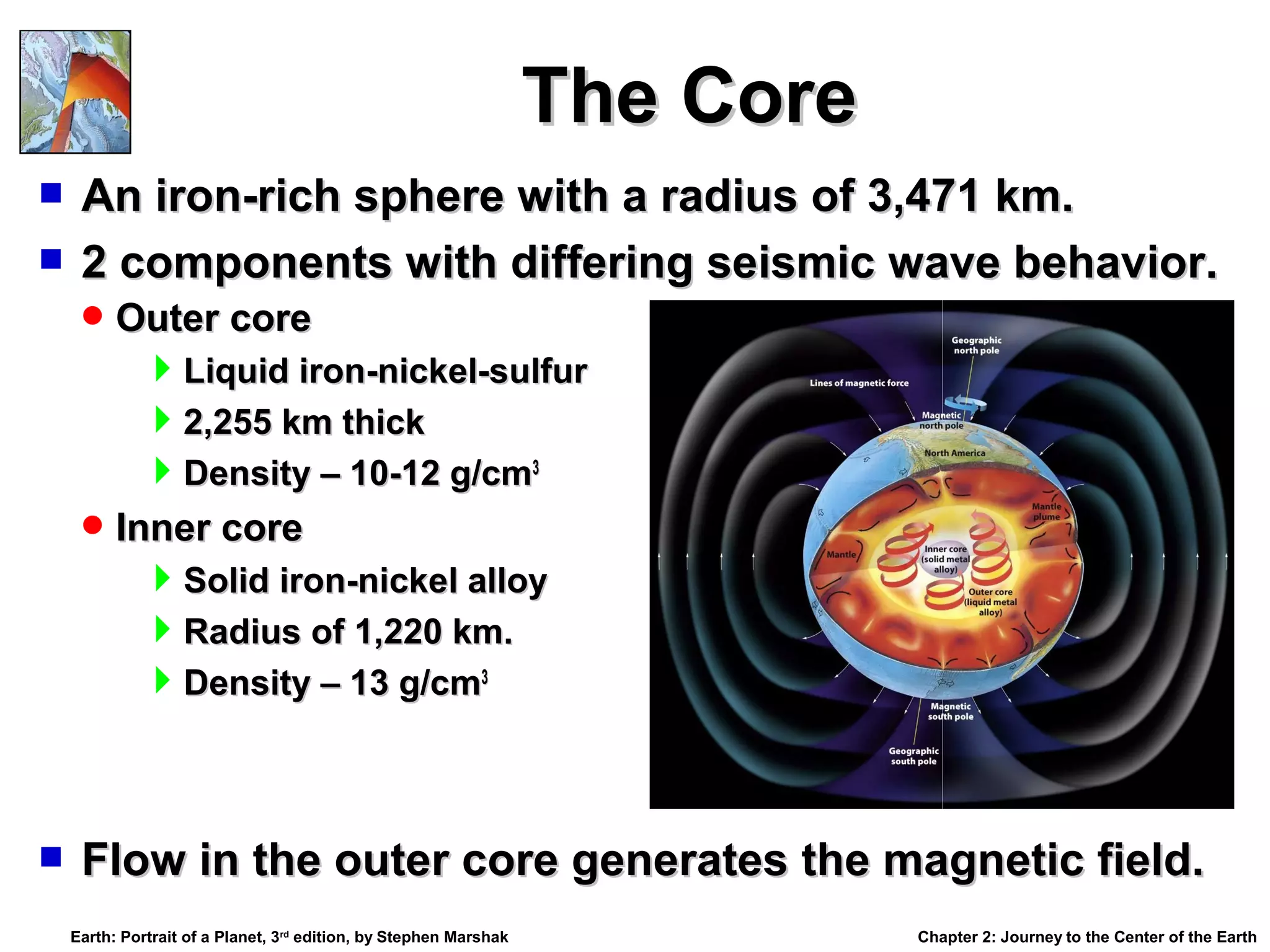 The Core
An iron-rich sphere with a radius of 3,471 km.
 2 components with differing seismic wave behavior.


 Outer core

Liquid iron-nickel-sulfur
2,255 km thick
Density – 10-12 g/cm3
 Inner core

Solid iron-nickel alloy
Radius of 1,220 km.
Density – 13 g/cm3



Flow in the outer core generates the magnetic field.
Earth: Portrait of a Planet, 3rd edition, by Stephen Marshak

Chapter 2: Journey to the Center of the Earth

 