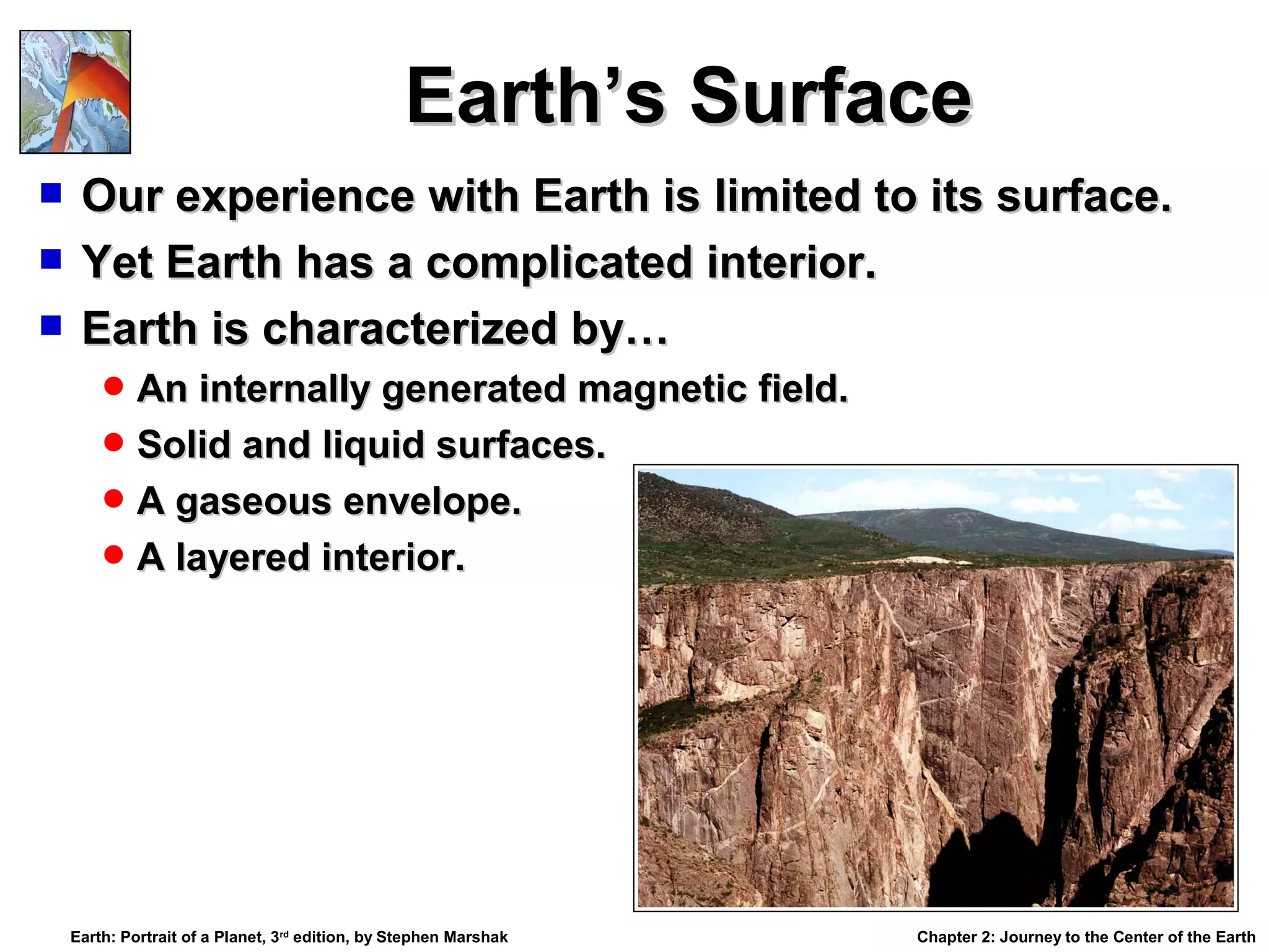 Earth’s Surface
Our experience with Earth is limited to its surface.
 Yet Earth has a complicated interior.
 Earth is characterized by…


 An internally generated magnetic field.
 Solid and liquid surfaces.
 A gaseous envelope.
 A layered interior.

Earth: Portrait of a Planet, 3rd edition, by Stephen Marshak

Chapter 2: Journey to the Center of the Earth

 