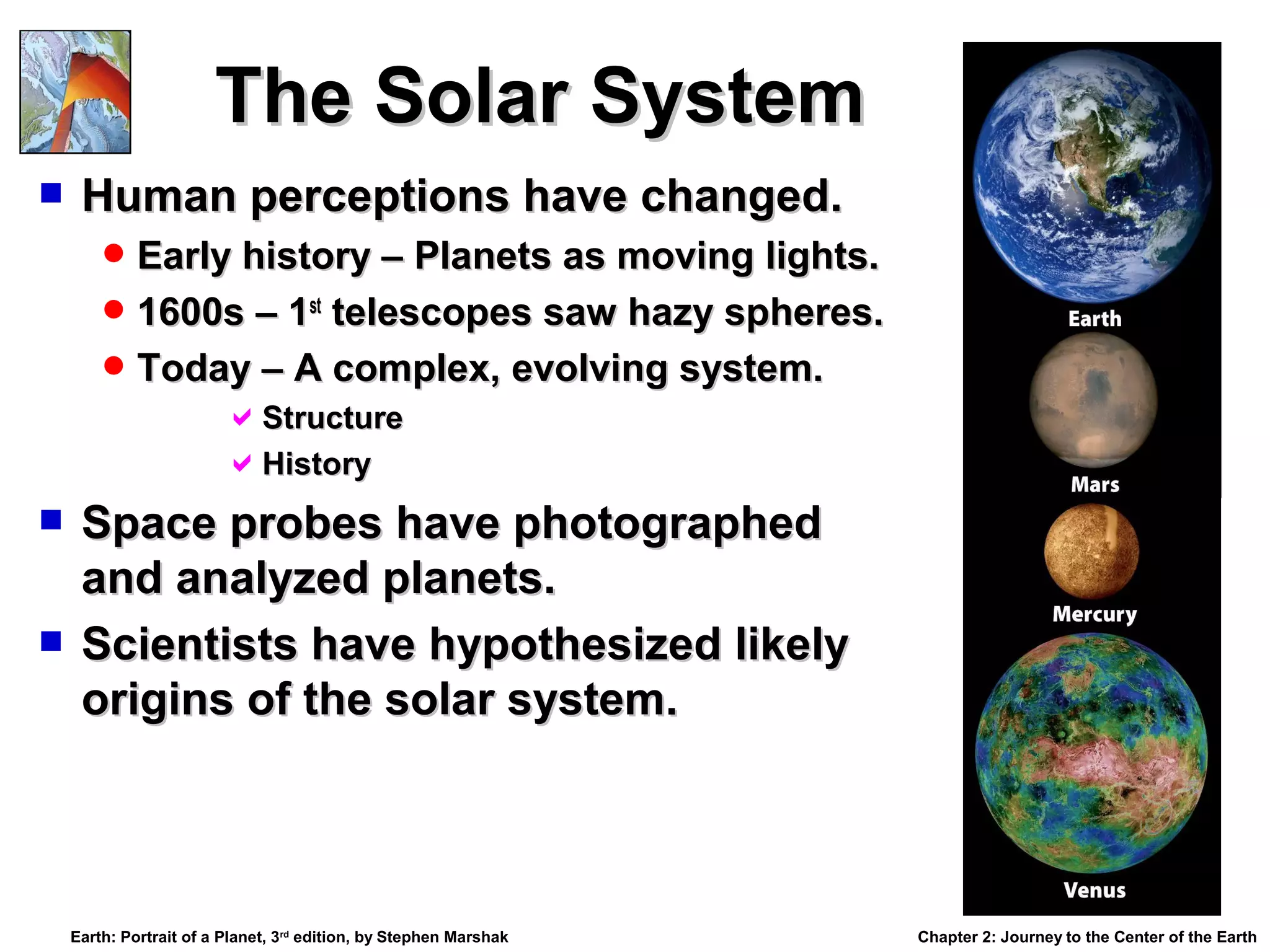 The Solar System


Human perceptions have changed.
 Early history – Planets as moving lights.
 1600s – 1st telescopes saw hazy spheres.
 Today – A complex, evolving system.

Structure
History

Space probes have photographed
and analyzed planets.
 Scientists have hypothesized likely
origins of the solar system.


Earth: Portrait of a Planet, 3rd edition, by Stephen Marshak

Chapter 2: Journey to the Center of the Earth

 
