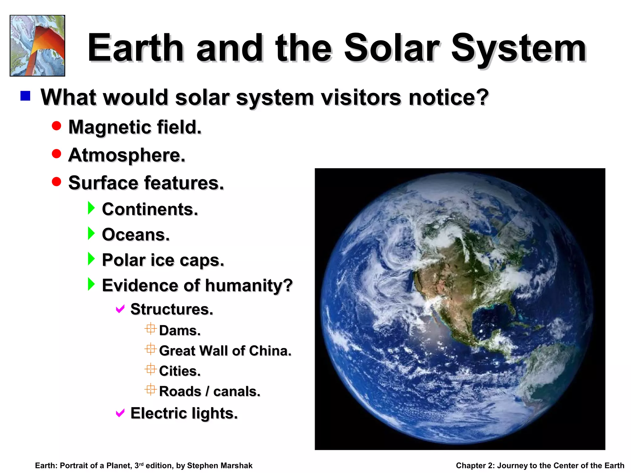 Earth and the Solar System


What would solar system visitors notice?
 Magnetic field.
 Atmosphere.
 Surface features.

Continents.
Oceans.
Polar ice caps.
Evidence of humanity?
Structures.
Dams.
Great Wall of China.
Cities.
Roads / canals.

Electric lights.
Earth: Portrait of a Planet, 3rd edition, by Stephen Marshak

Chapter 2: Journey to the Center of the Earth

 