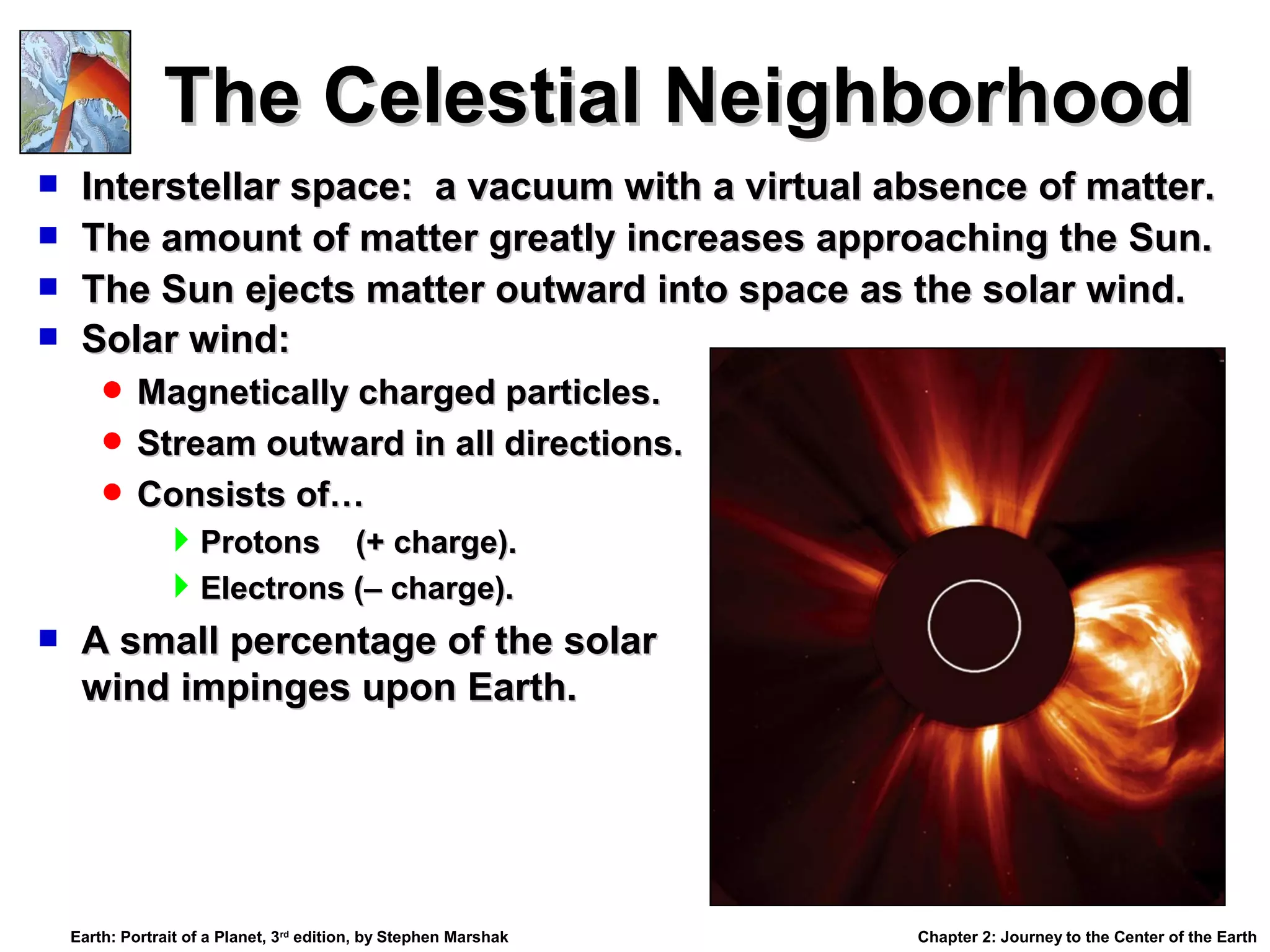 The Celestial Neighborhood





Interstellar space: a vacuum with a virtual absence of matter.
The amount of matter greatly increases approaching the Sun.
The Sun ejects matter outward into space as the solar wind.
Solar wind:
 Magnetically charged particles.
 Stream outward in all directions.
 Consists of…



Protons (+ charge).
Electrons (– charge).
A small percentage of the solar
wind impinges upon Earth.

Earth: Portrait of a Planet, 3rd edition, by Stephen Marshak

Chapter 2: Journey to the Center of the Earth

 