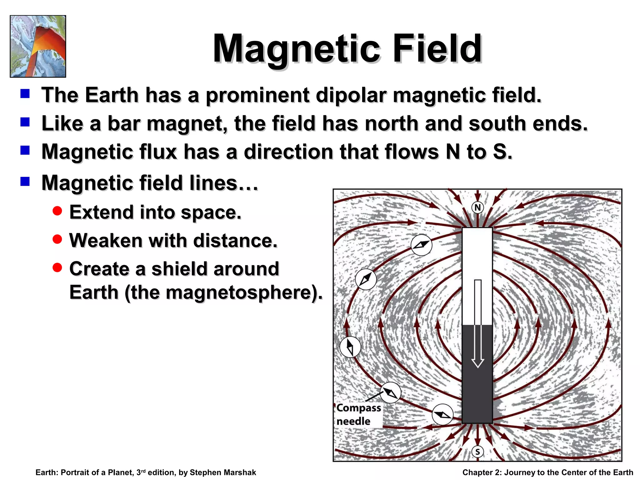 Magnetic Field





The Earth has a prominent dipolar magnetic field.
Like a bar magnet, the field has north and south ends.
Magnetic flux has a direction that flows N to S.
Magnetic field lines…
 Extend into space.
 Weaken with distance.
 Create a shield around

Earth (the magnetosphere).

Earth: Portrait of a Planet, 3rd edition, by Stephen Marshak

Chapter 2: Journey to the Center of the Earth

 
