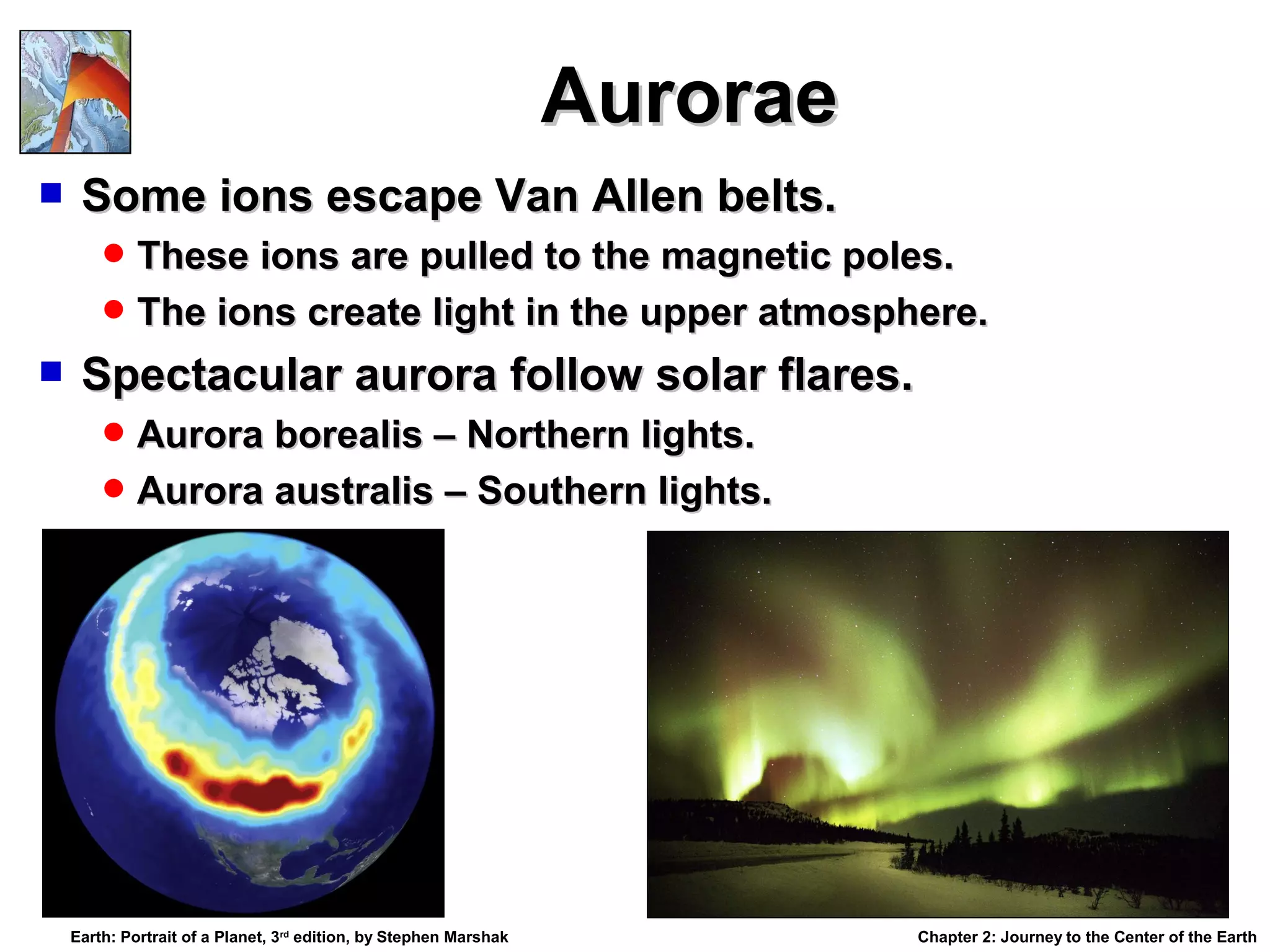 Aurorae


Some ions escape Van Allen belts.
 These ions are pulled to the magnetic poles.
 The ions create light in the upper atmosphere.



Spectacular aurora follow solar flares.
 Aurora borealis – Northern lights.
 Aurora australis – Southern lights.

Earth: Portrait of a Planet, 3rd edition, by Stephen Marshak

Chapter 2: Journey to the Center of the Earth

 