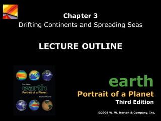 Chapter 3
Drifting Continents and Spreading Seas

LECTURE OUTLINE

earth

Portrait of a Planet

Third Edition
©2008 W. W. Norton & Company, Inc.
Earth: Portrait of a Planet, 3rd edition, by Stephen Marshak

Chapter 3: Drifting Continents and Spreading Seas

 