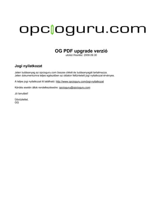 OG PDF upgrade verzió
utolsó frissítés: 2009.09.30
Jogi nyilatkozat
Jelen tudásanyag az opcioguru.com összes cikkét és tudásanyagát tartalmazza.
Jelen dokumentumra teljes egészében az oldalon feltüntetett jogi nyilatkozat érvényes.
A teljes jogi nyilatkozat itt található: http://www.opcioguru.com/jogi-nyilatkozat
Kérdés esetén állok rendelkezésedre: opcioguru@opcioguru.com
Jó tanulást!
Üdvözlettel,
OG
 