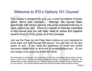 Welcome to IFG’’s Options 101 Course! 
This course is designed to give you a solid foundation of basic 
option terms and concepts. Although this course deals 
specifically with futures options, the same concepts hold true in 
stock options as well. There is a wealth of material presented 
in this course and you will likely need to review this material 
several times to firmly grasp all of the concepts. 
Just use the Page Up and Page Down buttons on your keyboard to 
move back and forth through this course. You can also hit the Esc 
button to quit. If you have any questions, or would like further 
discussion please drop us an e-mail at courses@ifgnet.com. Or you 
can contact us by voice line at 800-687-4334. 
This information is confidential. No reproduction in any form is permitted without written consent. 
There is risk of loss in futures and options trading and trading is not suitable for everyone. No 
representation is made that any account is likely to achieve profits or losses similar to those shown, 
or in any amount. You should carefully review your financial condition before deciding to trade. 
Page 1 
 