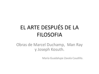 EL ARTE DESPUÉS DE LA
FILOSOFIA
Obras de Marcel Duchamp, Man Ray
y Joseph Kosuth.
María Guadalupe Zavala Caudillo.
 