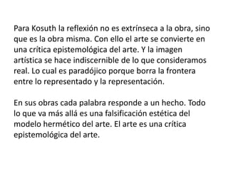 Para Kosuth la reflexión no es extrínseca a la obra, sino
que es la obra misma. Con ello el arte se convierte en
una crítica epistemológica del arte. Y la imagen
artística se hace indiscernible de lo que consideramos
real. Lo cual es paradójico porque borra la frontera
entre lo representado y la representación.
En sus obras cada palabra responde a un hecho. Todo
lo que va más allá es una falsificación estética del
modelo hermético del arte. El arte es una crítica
epistemológica del arte.
 
