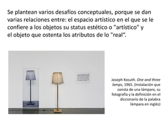 Se plantean varios desafíos conceptuales, porque se dan
varias relaciones entre: el espacio artístico en el que se le
confiere a los objetos su status estético o "artístico" y
el objeto que ostenta los atributos de lo "real“.
Joseph Kosuth. One and three
lamps, 1965. (Instalación que
consta de una lámpara, su
fotografía y la definición en el
diccionario de la palabra
lámpara en inglés)
 