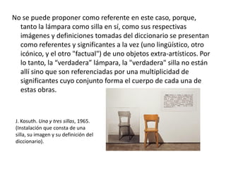 No se puede proponer como referente en este caso, porque,
tanto la lámpara como silla en sí, como sus respectivas
imágenes y definiciones tomadas del diccionario se presentan
como referentes y significantes a la vez (uno lingüístico, otro
icónico, y el otro "factual") de uno objetos extra-artísticos. Por
lo tanto, la “verdadera” lámpara, la "verdadera" silla no están
allí sino que son referenciadas por una multiplicidad de
significantes cuyo conjunto forma el cuerpo de cada una de
estas obras.
J. Kosuth. Una y tres sillas, 1965.
(Instalación que consta de una
silla, su imagen y su definición del
diccionario).
 