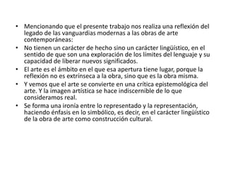 • Mencionando que el presente trabajo nos realiza una reflexión del
legado de las vanguardias modernas a las obras de arte
contemporáneas:
• No tienen un carácter de hecho sino un carácter lingüístico, en el
sentido de que son una exploración de los límites del lenguaje y su
capacidad de liberar nuevos significados.
• El arte es el ámbito en el que esa apertura tiene lugar, porque la
reflexión no es extrínseca a la obra, sino que es la obra misma.
• Y vemos que el arte se convierte en una crítica epistemológica del
arte. Y la imagen artística se hace indiscernible de lo que
consideramos real.
• Se forma una ironía entre lo representado y la representación,
haciendo énfasis en lo simbólico, es decir, en el carácter lingüístico
de la obra de arte como construcción cultural.
 