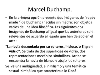 Marcel Duchamp.
• En la primera opción presente dos imágenes de “ready
made “ de Duchamp (nacidas sin madre: son objetos
vacios de una idea filosófica. Las siguientes dos
imágenes de Duchamp al igual que las anteriores son
relevantes de acuerdo al legado que han dejado en el
arte :
“La novia desnudada por su solteros, incluso, o El gran
vidrio”. Se trata de dos superficies de vidrio, dos
representaciones mecánico-simbólicas. Arriba se
encuentra la novia de blanco y abajo los solteros.
Se ve una ambigüedad, el nihilismo y una temática
sexual- simbólica que caracteriza a lo Dadá
 