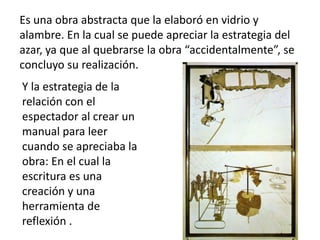 Es una obra abstracta que la elaboró en vidrio y
alambre. En la cual se puede apreciar la estrategia del
azar, ya que al quebrarse la obra “accidentalmente”, se
concluyo su realización.
Y la estrategia de la
relación con el
espectador al crear un
manual para leer
cuando se apreciaba la
obra: En el cual la
escritura es una
creación y una
herramienta de
reflexión .
 