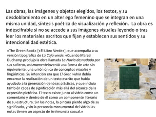 Las obras, las imágenes y objetos elegidos, los textos, y su
desdoblamiento en un alter ego femenino que se integran en una
misma unidad, síntesis poética de visualización y reflexión. La obra es
indescifrable si no se accede a sus imágenes visuales leyendo o tras
leer los materiales escritos que fijan y establecen sus sentidos y su
intencionalidad estética.
«The Green Book» [«El Libro Verde»], que acompaña a su
versión tipográfica de La Caja verde: «Cuando Marcel
Duchamp produjo la obra llamada La Novia desnudada por
sus solteros, mismamenteinventó una forma de arte sin
equivalente, una unión única de conceptos visuales y
lingüísticos. Su intención era que El Gran vidrio debía
encarnar la realización de un texto escrito que había
ayudado a la generación de ideas plásticas, y que incluía
también capas de significación más allá del alcance de la
expresión pictórica. El texto existe junto al vidrio como un
comentario y dentro de él como un componente literario
de su estructura. Sin las notas, la pintura pierde algo de su
significado, y sin la presencia monumental del vidrio las
notas tienen un aspecto de irrelevancia casual.»
 