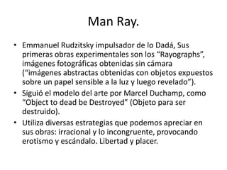Man Ray.
• Emmanuel Rudzitsky impulsador de lo Dadá, Sus
primeras obras experimentales son los “Rayographs”,
imágenes fotográficas obtenidas sin cámara
(“imágenes abstractas obtenidas con objetos expuestos
sobre un papel sensible a la luz y luego revelado”).
• Siguió el modelo del arte por Marcel Duchamp, como
“Object to dead be Destroyed” (Objeto para ser
destruido).
• Utiliza diversas estrategias que podemos apreciar en
sus obras: irracional y lo incongruente, provocando
erotismo y escándalo. Libertad y placer.
 