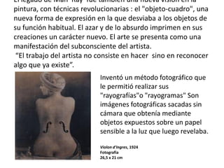 El legado de Man Ray fue también una nueva visión en la
pintura, con técnicas revolucionarias : el "objeto-cuadro", una
nueva forma de expresión en la que desviaba a los objetos de
su función habitual. El azar y de lo absurdo imprimen en sus
creaciones un carácter nuevo. El arte se presenta como una
manifestación del subconsciente del artista.
“El trabajo del artista no consiste en hacer sino en reconocer
algo que ya existe”.
Inventó un método fotográfico que
le permitió realizar sus
"rayografías"o "rayogramas" Son
imágenes fotográficas sacadas sin
cámara que obtenía mediante
objetos expuestos sobre un papel
sensible a la luz que luego revelaba.
Violon d'Ingres, 1924
Fotografia
26,5 x 21 cm
 