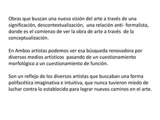 Obras que buscan una nueva visión del arte a través de una
significación, descontextualización, una relación anti- formalista,
donde es el comienzo de ver la obra de arte a través de la
conceptualización.
En Ambos artistas podemos ver esa búsqueda renovadora por
diversos medios artísticos pasando de un cuestionamiento
morfológico a un cuestionamiento de función.
Son un reflejo de los diversos artistas que buscaban una forma
polifacética imaginativa e intuitiva, que nunca tuvieron miedo de
luchar contra lo establecido para lograr nuevos caminos en el arte.
 