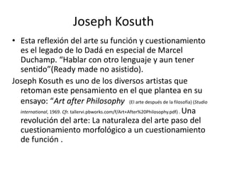 Joseph Kosuth
• Esta reflexión del arte su función y cuestionamiento
es el legado de lo Dadá en especial de Marcel
Duchamp. “Hablar con otro lenguaje y aun tener
sentido”(Ready made no asistido).
Joseph Kosuth es uno de los diversos artistas que
retoman este pensamiento en el que plantea en su
ensayo: “Art after Philosophy (El arte después de la filosofía) (Studio
international, 1969. Cfr. tallervi.pbworks.com/f/Art+After%20Philosophy.pdf) . Una
revolución del arte: La naturaleza del arte paso del
cuestionamiento morfológico a un cuestionamiento
de función .
 