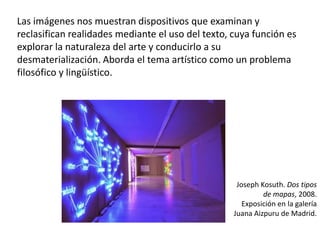 Las imágenes nos muestran dispositivos que examinan y
reclasifican realidades mediante el uso del texto, cuya función es
explorar la naturaleza del arte y conducirlo a su
desmaterialización. Aborda el tema artístico como un problema
filosófico y lingüístico.
Joseph Kosuth. Dos tipos
de mapas, 2008.
Exposición en la galería
Juana Aizpuru de Madrid.
 