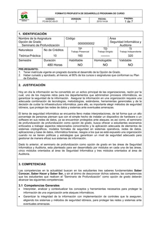 FORMATO PROPUESTA DE DESARROLLO PROGRAMA DE CURSO

                      CODIGO:              VERSION:               FECHA:                 PAGINA:
                    FO-M-DC-05-01             2                  2010-14-04              1 de 7



1. IDENTIFICACIÓN
Nombre de la Asignatura                Código                             Área
Opción de Grado                                                           Seguridad Informática y
                                                 0000000002
  Seminario de Profundización                                                    Auditoria
Naturaleza           No de Créditos               TP                   TD               TI
                                           Trabajo Presencial     Trabajo Dirigido   Trabajo Independiente

Teórica-Práctica             10                  160                 --------                320
Semestre             Duración             Habilitable           Homologable          Validable
                        480 Horas                NO                    NO                    NO
PRE-REQUISITO:
1. Tener matrícula vigente en pregrado durante el desarrollo de la Opción de Grado.
2. Haber cursado y aprobado, al menos, el 80% de los cursos o asignaturas que conforman su Plan
   de Estudios.

2. JUSTIFICACIÓN

Hoy en día la información se ha convertido en un activo principal de las organizaciones, razón por la
cual, uno de los mayores retos para los departamentos que administran procesos informáticos, es
garantizar la seguridad de la información. Asegurar la información en una organización requiere una
adecuada combinación de tecnologías, metodologías, estándares, herramientas gerenciales y de la
decisión de cuidar la infraestructura informática; para ello, es importante elegir métodos de seguridad
idóneos, que protejan las redes de datos y sistemas ante eventuales amenazas.

El tema de seguridad informática se encuentra lleno malas interpretaciones, de tal forma que un alto
porcentaje de personas piensan que con el simple hecho de instalar un dispositivo de hardware o un
software en sus redes de datos, ya se encuentran protegidos ante ataques; es así como, el seminario
de profundización de profundización como opción de grado, busca ofrecer a estudiantes escenarios
enfocados a trabajar aspectos relacionados conocimiento y la aplicación adecuada de elementos de
sistemas criptográficos, modelos formales de seguridad en sistemas operativos, redes de datos,
aplicaciones y base de datos, informática forense, riesgos a los que se está expuesto una organización
cuando no se tienen políticas y estrategias que garanticen un nivel de seguridad adecuado para
gestionar de manera eficaz sus sistemas de información.

Dado lo anterior, el seminario de profundización como opción de grado en las áreas de Seguridad
Informática y Auditoria, esta planteado para ser desarrollado por módulos en cada una de las áreas,
cinco módulos orientados al área de Seguridad Informática y tres módulos orientados al área de
Auditoria.


3. COMPETENCIAS

Las competencias en la actualidad buscan en los estudiantes tres saberes fundamentales Saber
Conocer, Saber Hacer y Saber Ser, y sin el ánimo de desconocer dichos saberes, las competencias
que los estudiantes que realicen el “Seminario de Profundización” como opción de grado deberán
alcanzar las siguientes competencias:

3.1 Competencias Generales
•   Interpretar, analizar y contextualizar los conceptos y herramientas necesarios para proteger la
    información de una organización ante ataques informáticos.
•   Garantizar la integridad de la información con implementación de controles que la aseguren,
    eligiendo los sistemas y métodos de seguridad idóneos, para proteger las redes y sistemas ante
    eventuales amenazas.
 