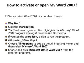 How to activate or open MS Word 2007?
 You can start Word 2007 in a number of ways.
Way No. 1.
Click the Start button.
The Start menu appears. You might find the Microsoft Word
2007 program icon right there on the Start menu.
If you see the Word icon, click it to run the program.
Otherwise, follow Step 3.
Choose All Programs to pop up the All Programs menu, and
then select Microsoft Word 2007.
Choose and click Microsoft Office Word 2007 from the
different programs.
 