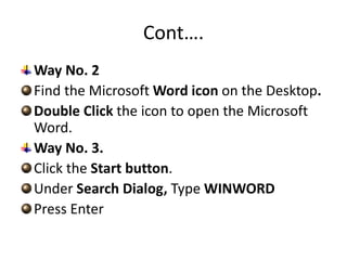 Cont….
Way No. 2
Find the Microsoft Word icon on the Desktop.
Double Click the icon to open the Microsoft
Word.
Way No. 3.
Click the Start button.
Under Search Dialog, Type WINWORD
Press Enter
 