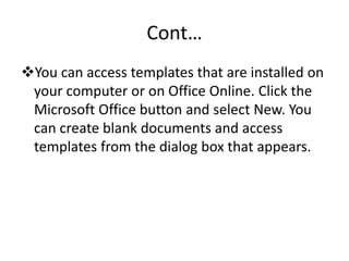 Cont…
You can access templates that are installed on
your computer or on Office Online. Click the
Microsoft Office button and select New. You
can create blank documents and access
templates from the dialog box that appears.
 